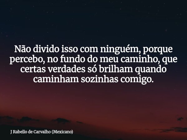 Não divido isso com ninguém, porque percebo, no fundo do meu caminho, que certas verdades só brilham quando caminham sozinhas comigo.... Frase de J Rabello de Carvalho (Mexicano).