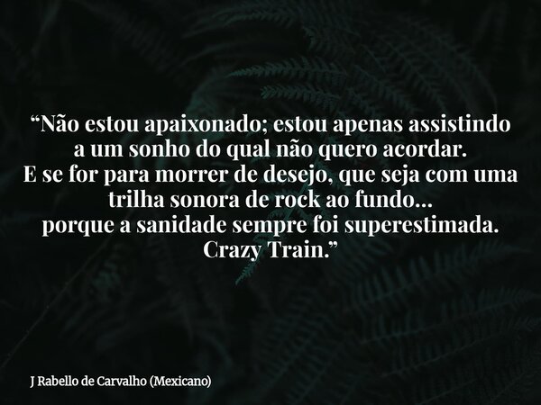 “Não estou apaixonado; estou apenas assistindo a um sonho do qual não quero acordar. E se for para morrer de desejo, que seja com uma trilha sonora de rock ao f... Frase de J Rabello de Carvalho (Mexicano).