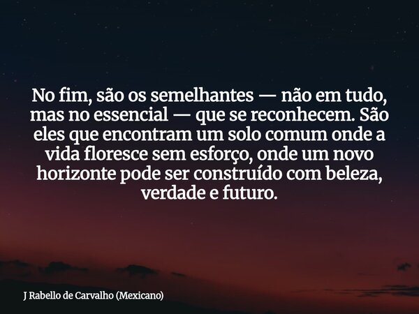 No fim, são os semelhantes — não em tudo, mas no essencial — que se reconhecem. São eles que encontram um solo comum onde a vida floresce sem esforço, onde um n... Frase de J Rabello de Carvalho (Mexicano).