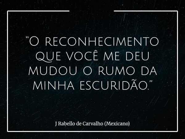 “O reconhecimento que você me deu mudou o rumo da minha escuridão.”... Frase de J Rabello de Carvalho (Mexicano).