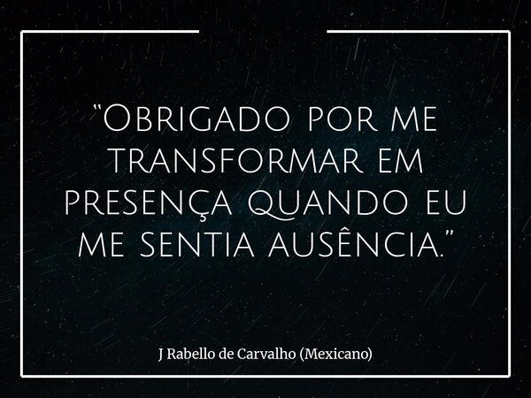 “Obrigado por me transformar em presença quando eu me sentia ausência.”... Frase de J Rabello de Carvalho (Mexicano).
