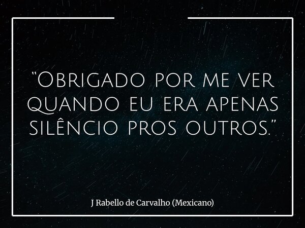 “Obrigado por me ver quando eu era apenas silêncio pros outros.”... Frase de J Rabello de Carvalho (Mexicano).