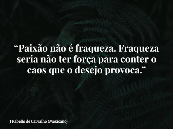 “Paixão não é fraqueza. Fraqueza seria não ter força para conter o caos que o desejo provoca.”... Frase de J Rabello de Carvalho (Mexicano).