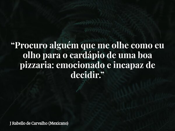 “Procuro alguém que me olhe como eu olho para o cardápio de uma boa pizzaria: emocionado e incapaz de decidir.”... Frase de J Rabello de Carvalho (Mexicano).