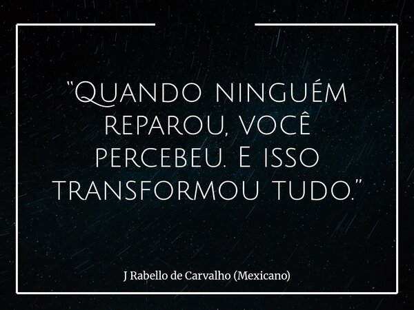 “Quando ninguém reparou, você percebeu. E isso transformou tudo.”... Frase de J Rabello de Carvalho (Mexicano).