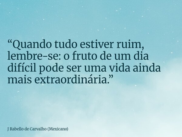 “Quando tudo estiver ruim, lembre-se: o fruto de um dia difícil pode ser uma vida ainda mais extraordinária.”... Frase de J Rabello de Carvalho (Mexicano).
