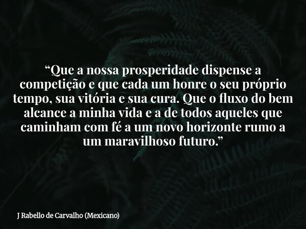 “Que a nossa prosperidade dispense a competição e que cada um honre o seu próprio tempo, sua vitória e sua cura. Que o fluxo do bem alcance a minha vida e a de ... Frase de J Rabello de Carvalho (Mexicano).