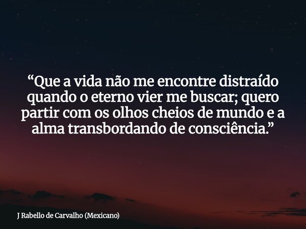 “Que a vida não me encontre distraído quando o eterno vier me buscar; quero partir com os olhos cheios de mundo e a alma transbordando de consciência.”... Frase de J Rabello de Carvalho (Mexicano).