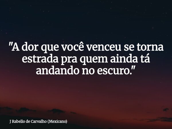 "A dor que você venceu se torna estrada pra quem ainda tá andando no escuro."... Frase de J Rabello de Carvalho (Mexicano).