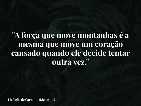 "A força que move montanhas é a mesma que move um coração cansado quando ele decide tentar outra vez."... Frase de J Rabello de Carvalho (Mexicano).