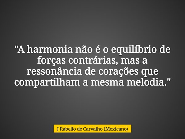 "A harmonia não é o equilíbrio de forças contrárias, mas a ressonância de corações que compartilham a mesma melodia."... Frase de J Rabello de Carvalho (Mexicano).