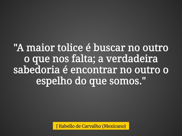 "A maior tolice é buscar no outro o que nos falta; a verdadeira sabedoria é encontrar no outro o espelho do que somos."... Frase de J Rabello de Carvalho (Mexicano).