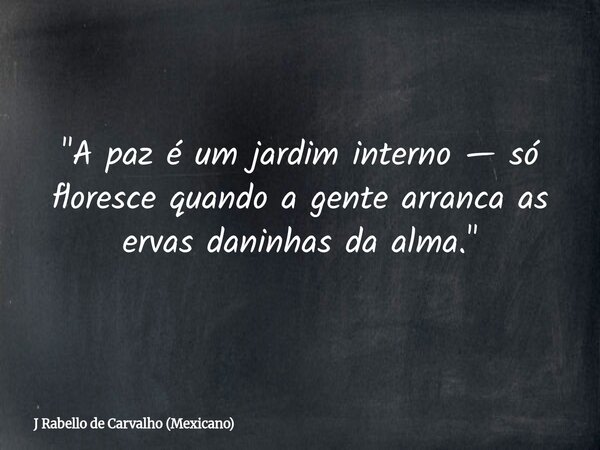 "A paz é um jardim interno — só floresce quando a gente arranca as ervas daninhas da alma."... Frase de J Rabello de Carvalho (Mexicano).
