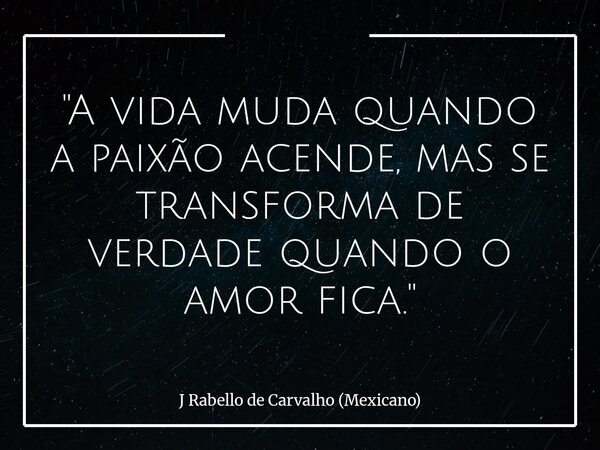 "A vida muda quando a paixão acende, mas se transforma de verdade quando o amor fica."... Frase de J Rabello de Carvalho (Mexicano).