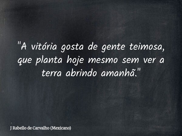 "A vitória gosta de gente teimosa, que planta hoje mesmo sem ver a terra abrindo amanhã."... Frase de J Rabello de Carvalho (Mexicano).