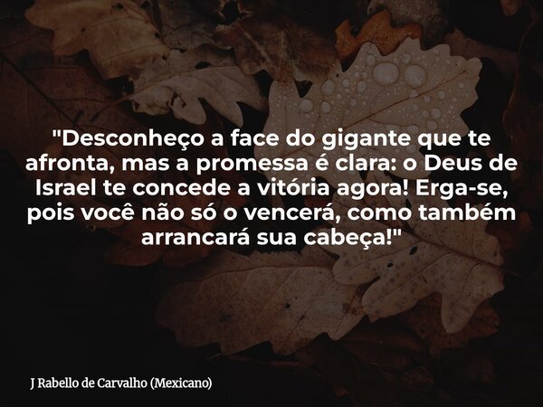 "Desconheço a face do gigante que te afronta, mas a promessa é clara: o Deus de Israel te concede a vitória agora! Erga-se, pois você não só o vencerá, com... Frase de J Rabello de Carvalho (Mexicano).