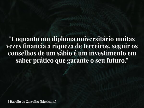 "Enquanto um diploma universitário muitas vezes financia a riqueza de terceiros, seguir os conselhos de um sábio é um investimento em saber prático que gar... Frase de J Rabello de Carvalho (Mexicano).