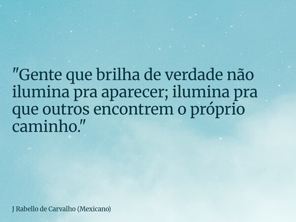 "Gente que brilha de verdade não ilumina pra aparecer; ilumina pra que outros encontrem o próprio caminho."... Frase de J Rabello de Carvalho (Mexicano).