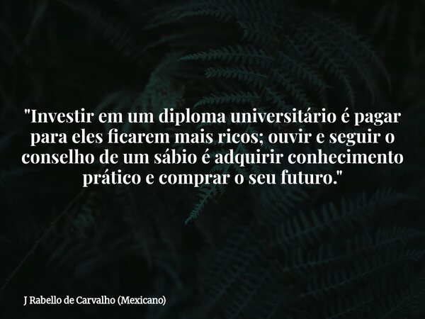 "Investir em um diploma universitário é pagar para eles ficarem mais ricos; ouvir e seguir o conselho de um sábio é adquirir conhecimento prático e comprar... Frase de J Rabello de Carvalho (Mexicano).