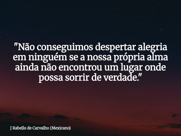 "Não conseguimos despertar alegria em ninguém se a nossa própria alma ainda não encontrou um lugar onde possa sorrir de verdade."... Frase de J Rabello de Carvalho (Mexicano).
