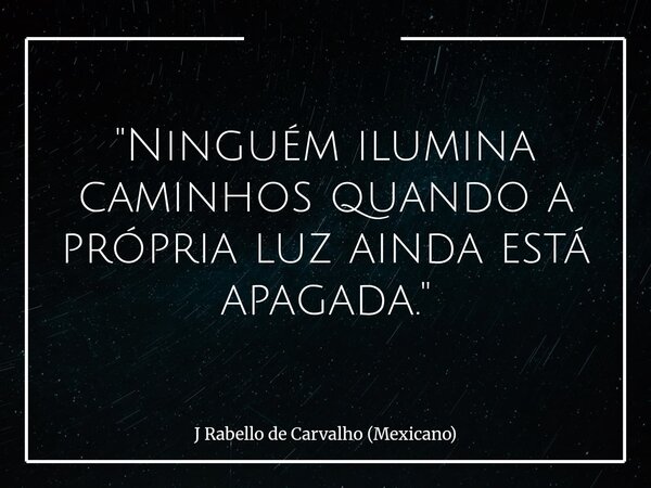 "Ninguém ilumina caminhos quando a própria luz ainda está apagada."... Frase de J Rabello de Carvalho (Mexicano).