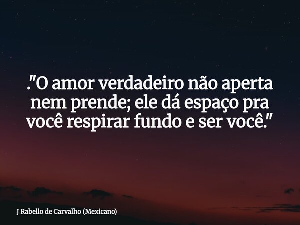 . "O amor verdadeiro não aperta nem prende; ele dá espaço pra você respirar fundo e ser você."... Frase de J Rabello de Carvalho (Mexicano).