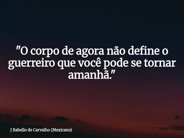 "O corpo de agora não define o guerreiro que você pode se tornar amanhã."... Frase de J Rabello de Carvalho (Mexicano).