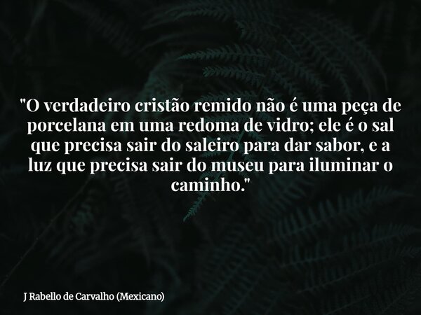 "O verdadeiro cristão remido não é uma peça de porcelana em uma redoma de vidro; ele é o sal que precisa sair do saleiro para dar sabor, e a luz que precis... Frase de J Rabello de Carvalho (Mexicano).
