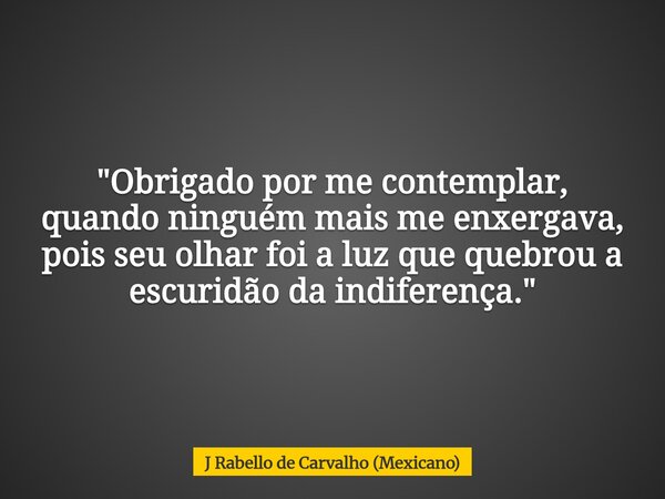 "Obrigado por me contemplar, quando ninguém mais me enxergava, pois seu olhar foi a luz que quebrou a escuridão da indiferença."... Frase de J Rabello de Carvalho (Mexicano).