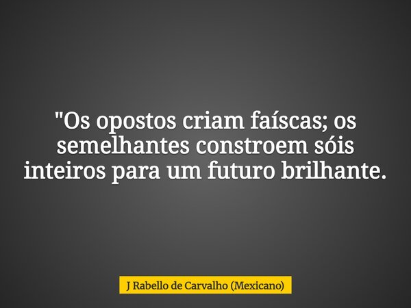 "Os opostos criam faíscas; os semelhantes constroem sóis inteiros para um futuro brilhante.... Frase de J Rabello de Carvalho (Mexicano).