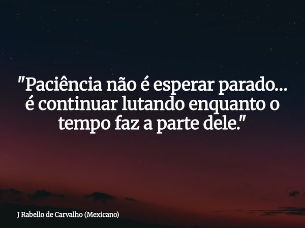 "Paciência não é esperar parado… é continuar lutando enquanto o tempo faz a parte dele."... Frase de J Rabello de Carvalho (Mexicano).