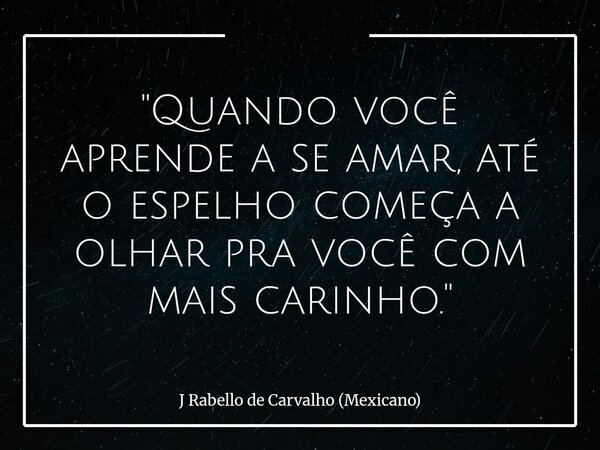 "Quando você aprende a se amar, até o espelho começa a olhar pra você com mais carinho."... Frase de J Rabello de Carvalho (Mexicano).