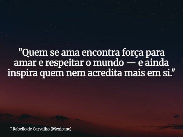 "Quem se ama encontra força para amar e respeitar o mundo — e ainda inspira quem nem acredita mais em si."... Frase de J Rabello de Carvalho (Mexicano).