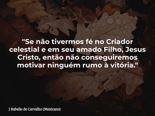 "Se não tivermos fé no Criador celestial e em seu amado Filho, Jesus Cristo, então não conseguiremos motivar ninguém rumo à vitória."... Frase de J Rabello de Carvalho (Mexicano).