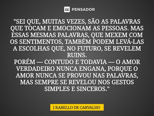 "SEI QUE, MUITAS VEZES, SÃO AS PALAVRAS QUE TOCAM E EMOCIONAM AS PESSOAS. MAS ESSAS MESMAS PALAVRAS, QUE MEXEM COM OS SENTIMENTOS, TAMBÉM PODEM LEVÁ-LAS A... Frase de J RABELLO DE CARVALHO.