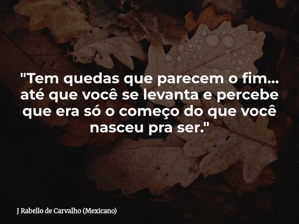 "Tem quedas que parecem o fim… até que você se levanta e percebe que era só o começo do que você nasceu pra ser."... Frase de J Rabello de Carvalho (Mexicano).