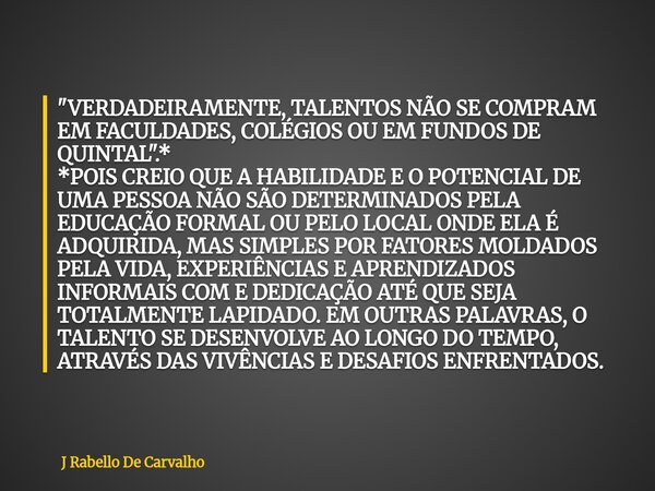 "VERDADEIRAMENTE, TALENTOS NÃO SE COMPRAM EM FACULDADES, COLÉGIOS OU EM FUNDOS DE QUINTAL".* *POIS CREIO QUE A HABILIDADE E O POTENCIAL DE UMA PESSOA ... Frase de J Rabello De Carvalho.