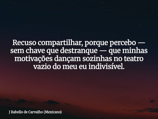 Recuso compartilhar, porque percebo — sem chave que destranque — que minhas motivações dançam sozinhas no teatro vazio do meu eu indivisível.... Frase de J Rabello de Carvalho (Mexicano).