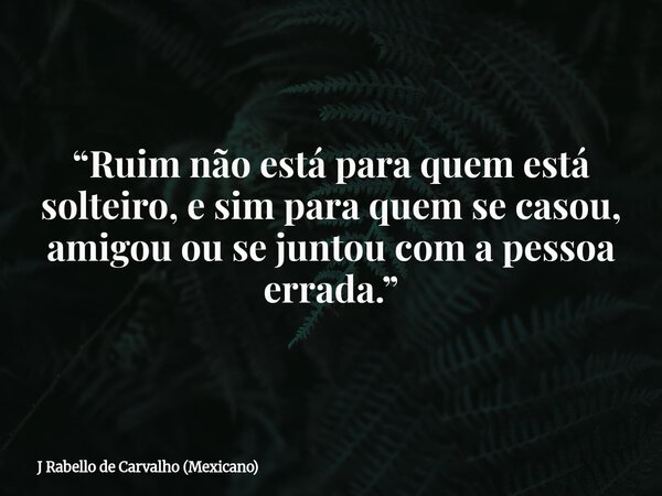 “Ruim não está para quem está solteiro, e sim para quem se casou, amigou ou se juntou com a pessoa errada.”... Frase de J Rabello de Carvalho (Mexicano).