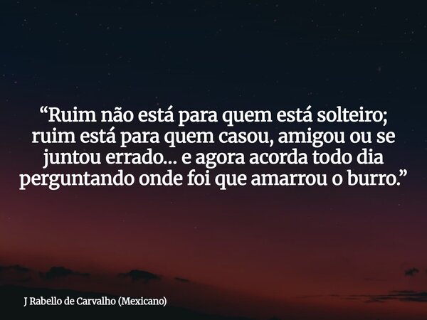 “Ruim não está para quem está solteiro; ruim está para quem casou, amigou ou se juntou errado… e agora acorda todo dia perguntando onde foi que amarrou o burro.... Frase de J Rabello de Carvalho (Mexicano).
