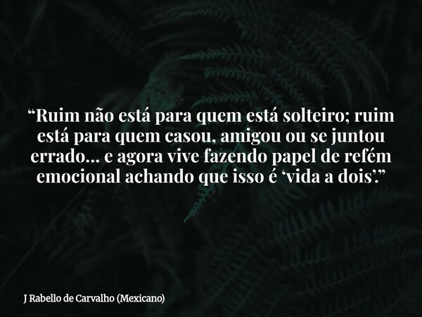 “Ruim não está para quem está solteiro; ruim está para quem casou, amigou ou se juntou errado… e agora vive fazendo papel de refém emocional achando que isso é ... Frase de J Rabello de Carvalho (Mexicano).