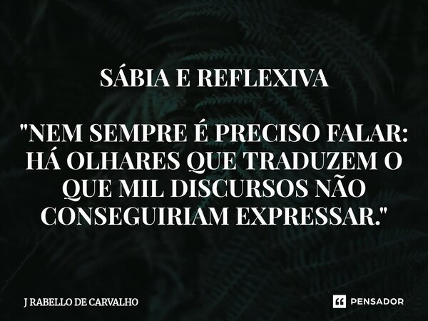 SÁBIA E REFLEXIVA "NEM SEMPRE É PRECISO FALAR: HÁ OLHARES QUE TRADUZEM O QUE MIL DISCURSOS NÃO CONSEGUIRIAM EXPRESSAR."... Frase de J RABELLO DE CARVALHO.