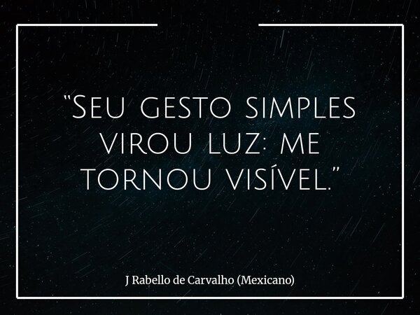 “Seu gesto simples virou luz: me tornou visível.”... Frase de J Rabello de Carvalho (Mexicano).