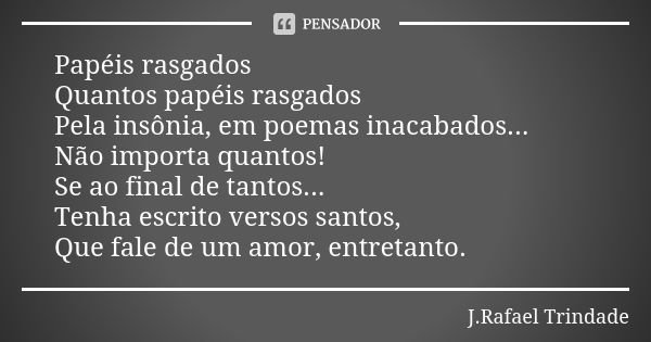 Papéis rasgados Quantos papéis rasgados Pela insônia, em poemas inacabados... Não importa quantos! Se ao final de tantos... Tenha escrito versos santos, Que fal... Frase de J.Rafael Trindade.