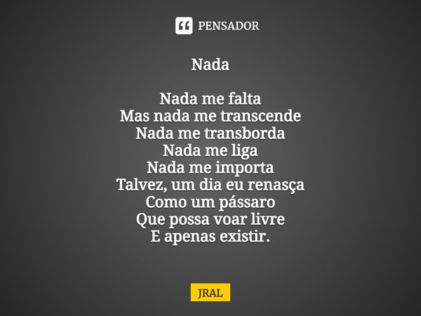 ⁠Nada Nada me falta
Mas nada me transcende
Nada me transborda
Nada me liga
Nada me importa
Talvez, um dia eu renasça
Como um pássaro
Que possa voar livre
E apen... Frase de JRAL.