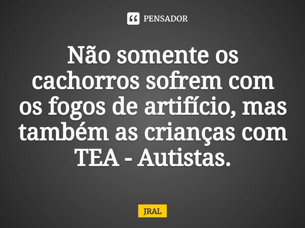 ⁠Não somente os cachorros sofrem com os fogos de artifício, mas também as crianças com TEA - Autistas.... Frase de JRAL.