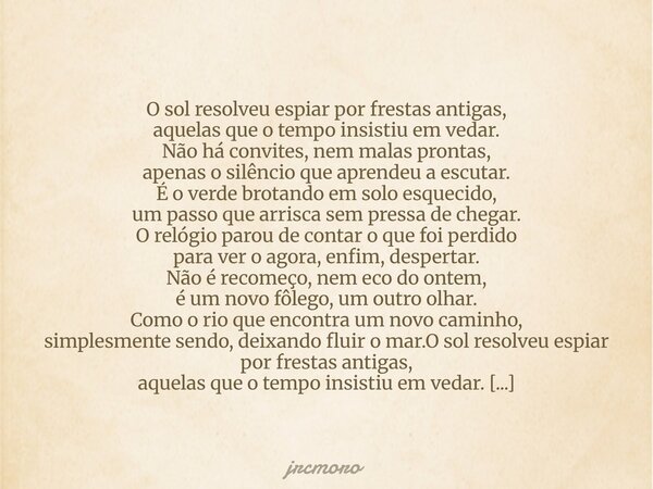O sol resolveu espiar por frestas antigas, aquelas que o tempo insistiu em vedar. Não há convites, nem malas prontas, apenas o silêncio que aprendeu a escutar. ... Frase de jrcmoro.