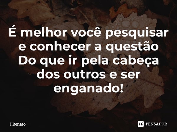 ⁠É melhor você pesquisar e conhecer a questão Do que ir pela cabeça dos outros e ser enganado!... Frase de J.Renato.