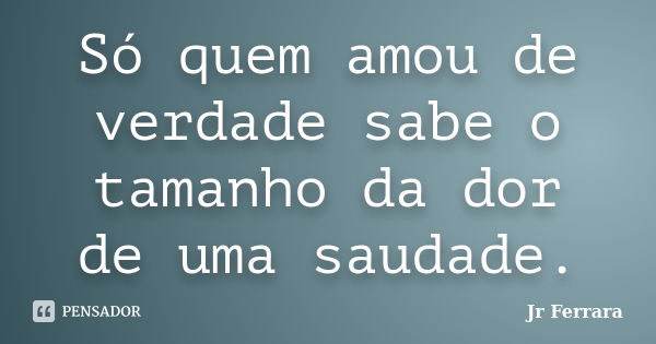 Só quem amou de verdade sabe o tamanho da dor de uma saudade.... Frase de Jr Ferrara.