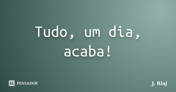 Tudo, um dia, acaba!... Frase de J. Riaj.